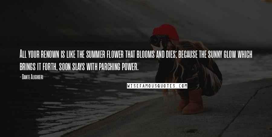 Dante Alighieri Quotes: All your renown is like the summer flower that blooms and dies; because the sunny glow which brings it forth, soon slays with parching power.