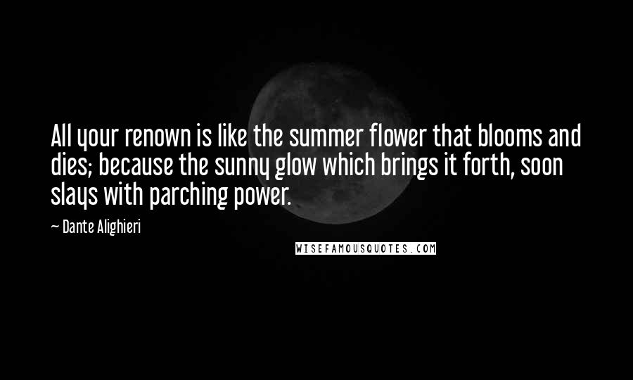 Dante Alighieri Quotes: All your renown is like the summer flower that blooms and dies; because the sunny glow which brings it forth, soon slays with parching power.
