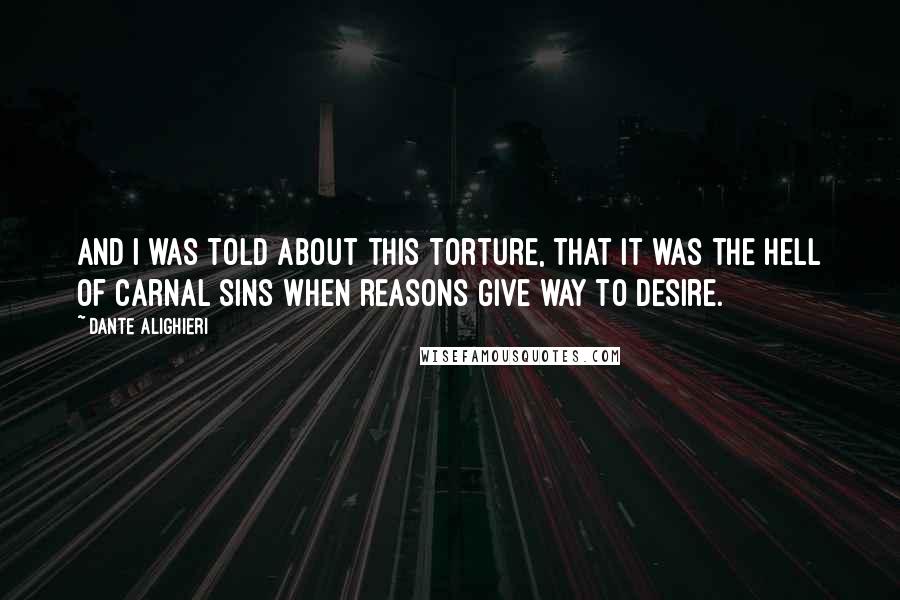 Dante Alighieri Quotes: And I was told about this torture, that it was the Hell of carnal sins when reasons give way to desire.