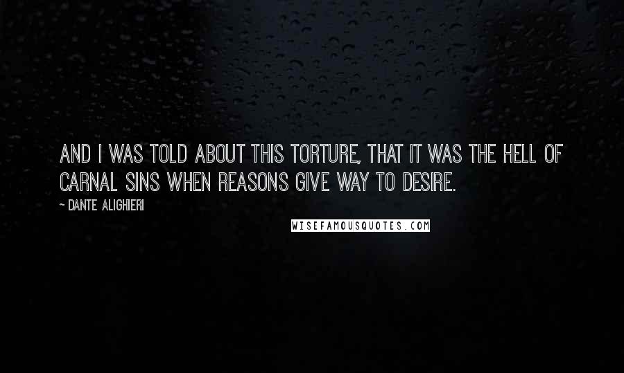 Dante Alighieri Quotes: And I was told about this torture, that it was the Hell of carnal sins when reasons give way to desire.