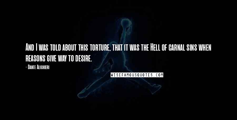 Dante Alighieri Quotes: And I was told about this torture, that it was the Hell of carnal sins when reasons give way to desire.