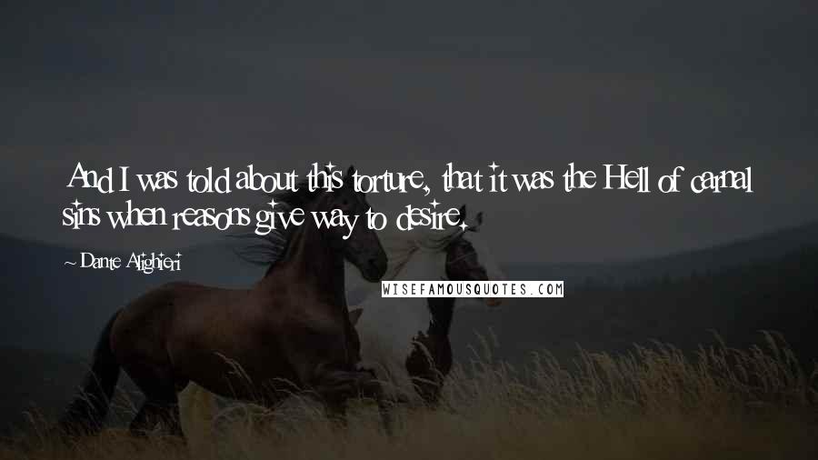 Dante Alighieri Quotes: And I was told about this torture, that it was the Hell of carnal sins when reasons give way to desire.