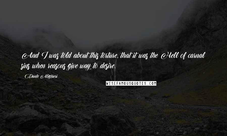 Dante Alighieri Quotes: And I was told about this torture, that it was the Hell of carnal sins when reasons give way to desire.