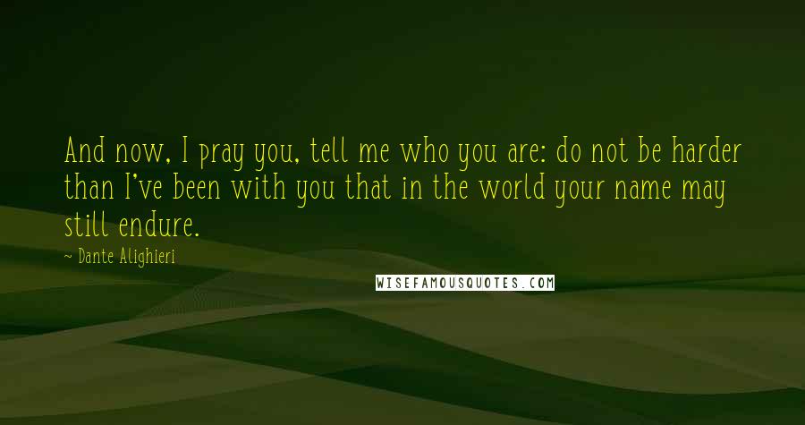 Dante Alighieri Quotes: And now, I pray you, tell me who you are: do not be harder than I've been with you that in the world your name may still endure.