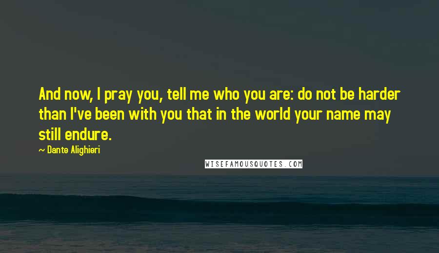 Dante Alighieri Quotes: And now, I pray you, tell me who you are: do not be harder than I've been with you that in the world your name may still endure.