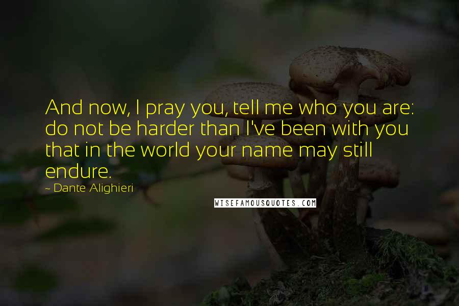 Dante Alighieri Quotes: And now, I pray you, tell me who you are: do not be harder than I've been with you that in the world your name may still endure.