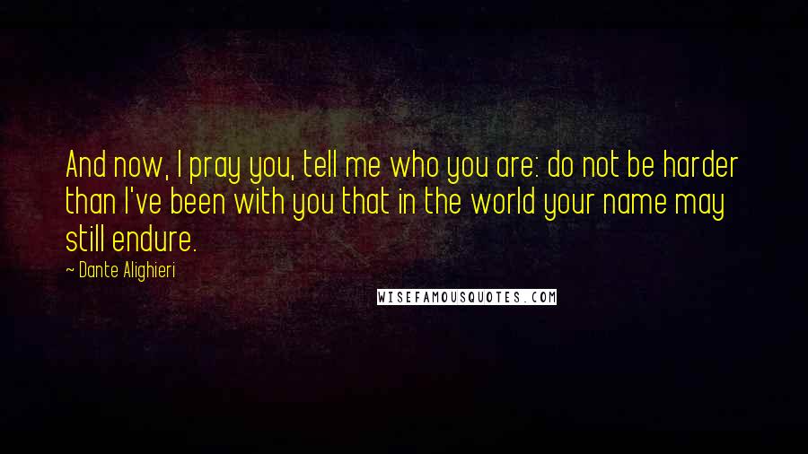 Dante Alighieri Quotes: And now, I pray you, tell me who you are: do not be harder than I've been with you that in the world your name may still endure.