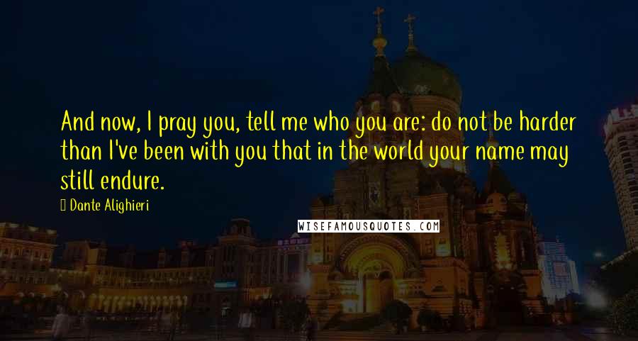 Dante Alighieri Quotes: And now, I pray you, tell me who you are: do not be harder than I've been with you that in the world your name may still endure.