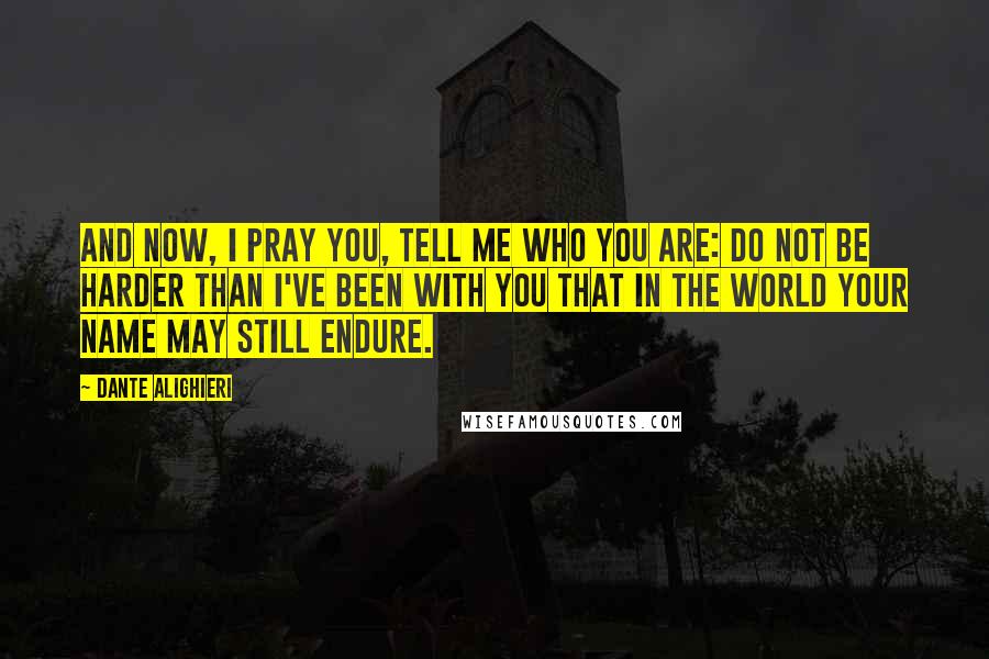 Dante Alighieri Quotes: And now, I pray you, tell me who you are: do not be harder than I've been with you that in the world your name may still endure.