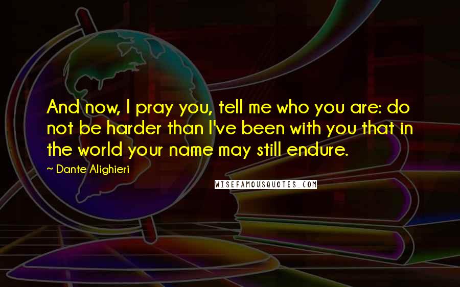 Dante Alighieri Quotes: And now, I pray you, tell me who you are: do not be harder than I've been with you that in the world your name may still endure.