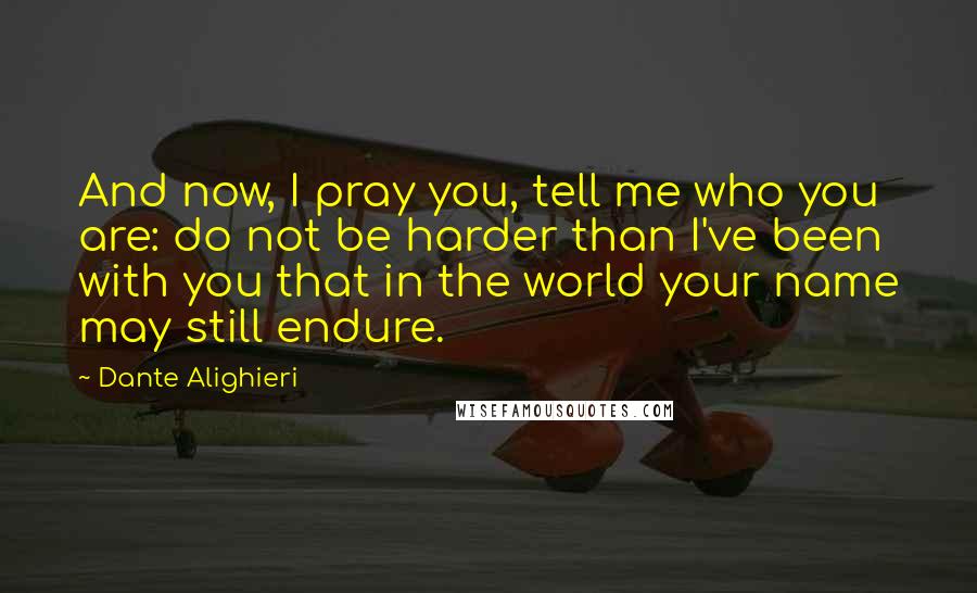 Dante Alighieri Quotes: And now, I pray you, tell me who you are: do not be harder than I've been with you that in the world your name may still endure.