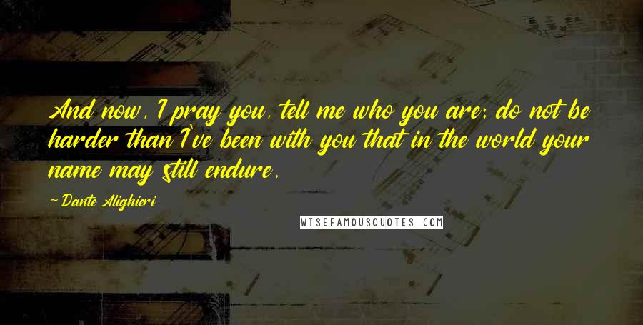 Dante Alighieri Quotes: And now, I pray you, tell me who you are: do not be harder than I've been with you that in the world your name may still endure.