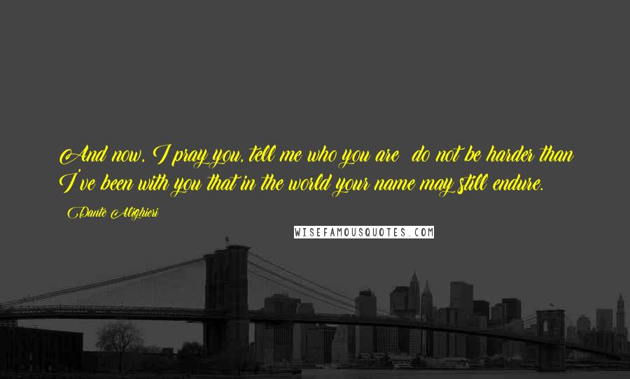 Dante Alighieri Quotes: And now, I pray you, tell me who you are: do not be harder than I've been with you that in the world your name may still endure.