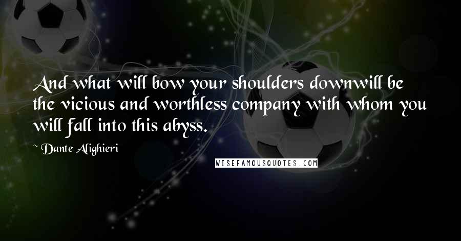 Dante Alighieri Quotes: And what will bow your shoulders downwill be the vicious and worthless company with whom you will fall into this abyss.