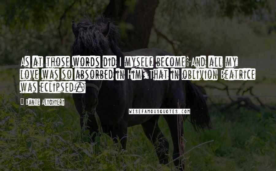 Dante Alighieri Quotes: As at those words did I myself become;And all my love was so absorbed in Him,That in oblivion Beatrice was eclipsed.
