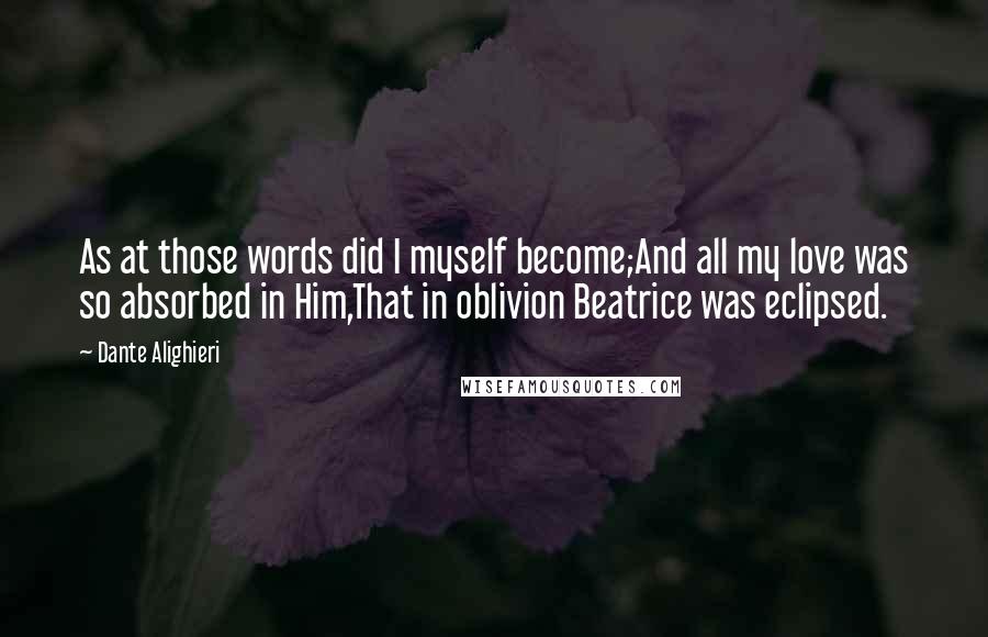 Dante Alighieri Quotes: As at those words did I myself become;And all my love was so absorbed in Him,That in oblivion Beatrice was eclipsed.