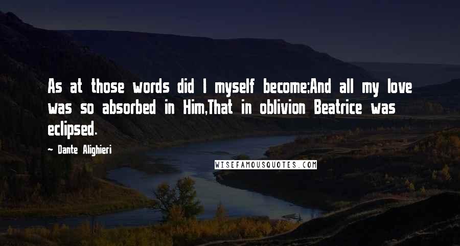 Dante Alighieri Quotes: As at those words did I myself become;And all my love was so absorbed in Him,That in oblivion Beatrice was eclipsed.