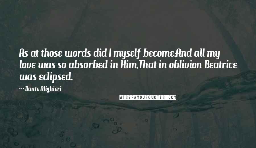 Dante Alighieri Quotes: As at those words did I myself become;And all my love was so absorbed in Him,That in oblivion Beatrice was eclipsed.