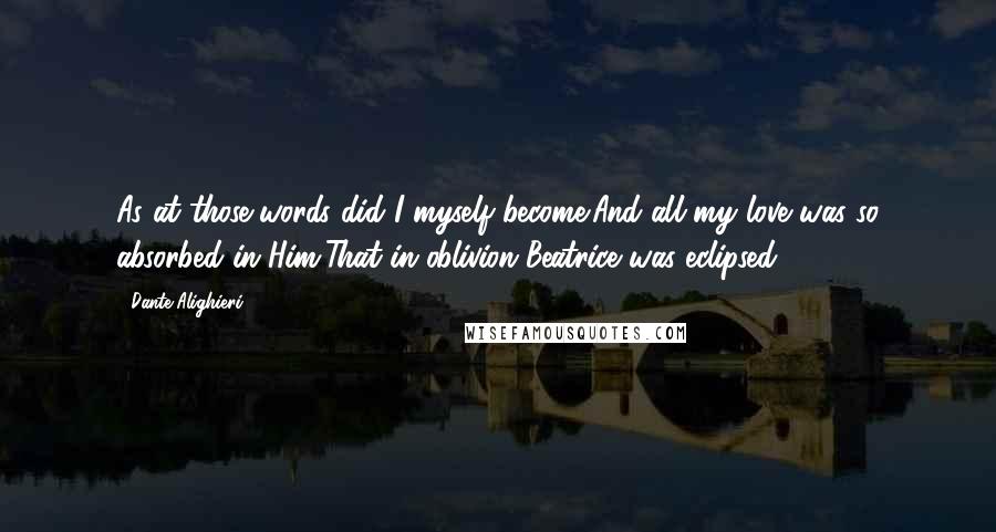 Dante Alighieri Quotes: As at those words did I myself become;And all my love was so absorbed in Him,That in oblivion Beatrice was eclipsed.