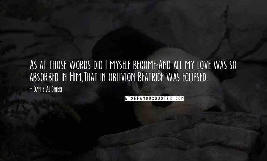 Dante Alighieri Quotes: As at those words did I myself become;And all my love was so absorbed in Him,That in oblivion Beatrice was eclipsed.