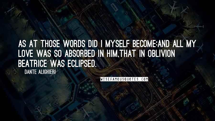 Dante Alighieri Quotes: As at those words did I myself become;And all my love was so absorbed in Him,That in oblivion Beatrice was eclipsed.