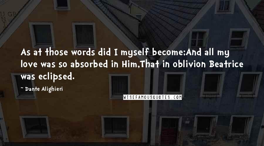 Dante Alighieri Quotes: As at those words did I myself become;And all my love was so absorbed in Him,That in oblivion Beatrice was eclipsed.