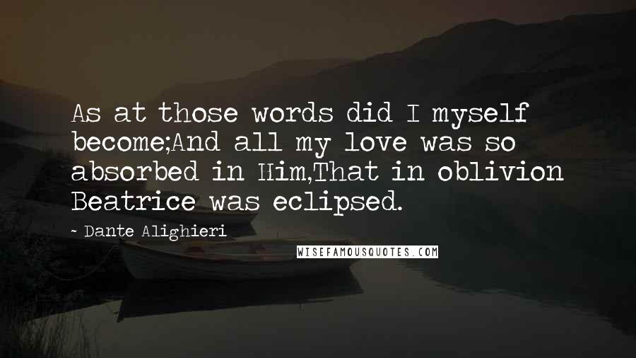 Dante Alighieri Quotes: As at those words did I myself become;And all my love was so absorbed in Him,That in oblivion Beatrice was eclipsed.