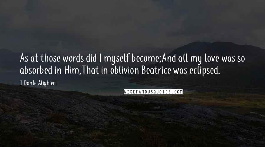 Dante Alighieri Quotes: As at those words did I myself become;And all my love was so absorbed in Him,That in oblivion Beatrice was eclipsed.