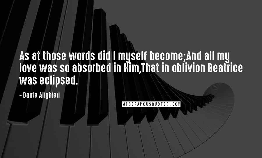 Dante Alighieri Quotes: As at those words did I myself become;And all my love was so absorbed in Him,That in oblivion Beatrice was eclipsed.