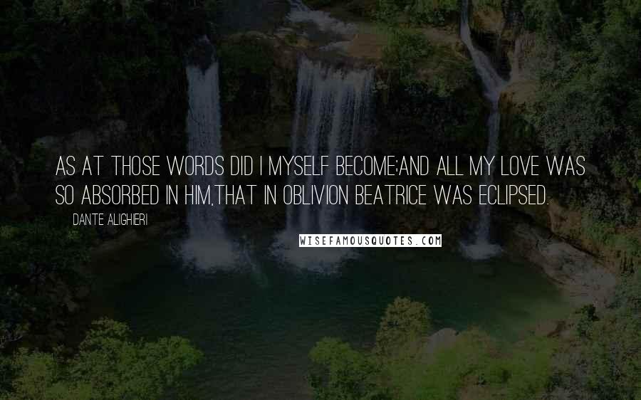 Dante Alighieri Quotes: As at those words did I myself become;And all my love was so absorbed in Him,That in oblivion Beatrice was eclipsed.