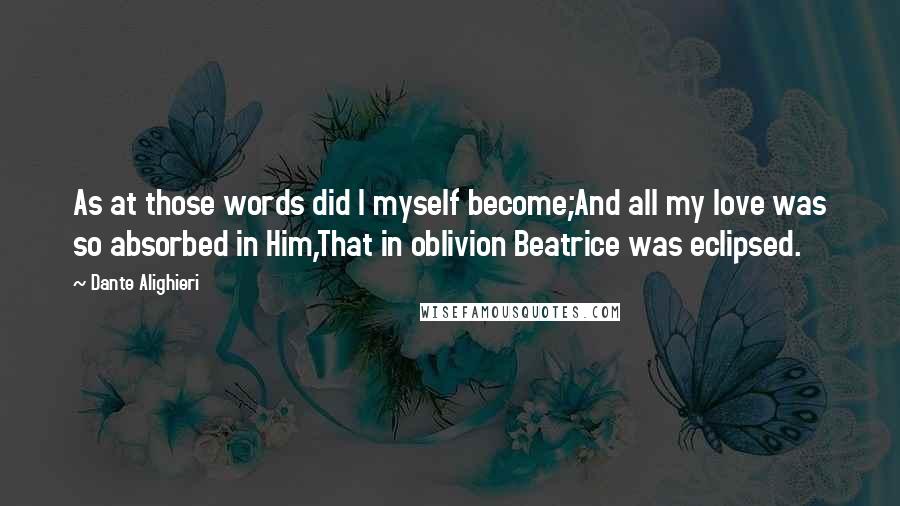 Dante Alighieri Quotes: As at those words did I myself become;And all my love was so absorbed in Him,That in oblivion Beatrice was eclipsed.