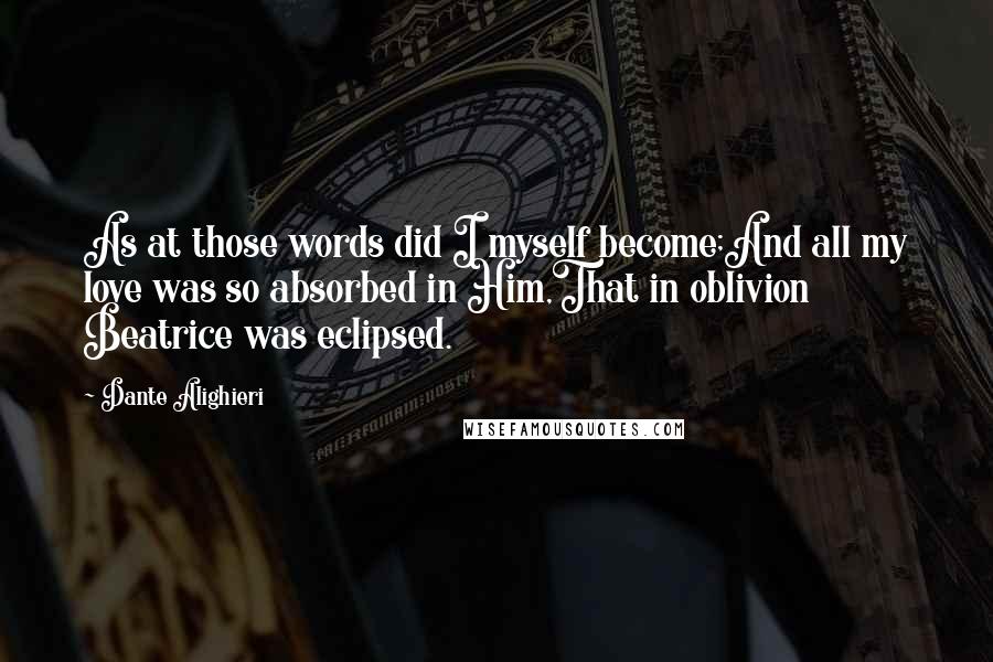 Dante Alighieri Quotes: As at those words did I myself become;And all my love was so absorbed in Him,That in oblivion Beatrice was eclipsed.