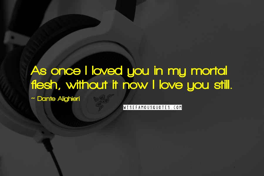 Dante Alighieri Quotes: As once I loved you in my mortal flesh, without it now I love you still.