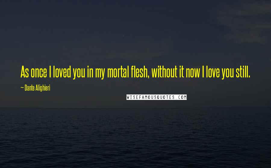 Dante Alighieri Quotes: As once I loved you in my mortal flesh, without it now I love you still.