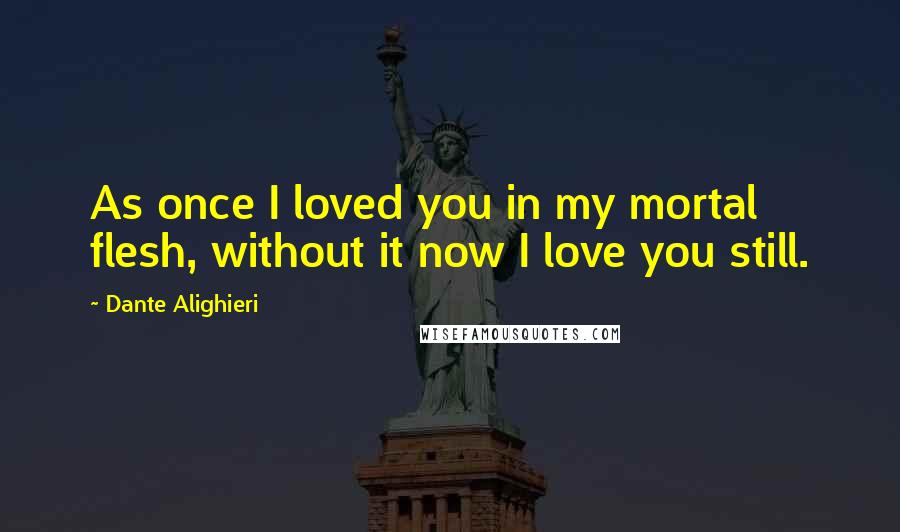 Dante Alighieri Quotes: As once I loved you in my mortal flesh, without it now I love you still.