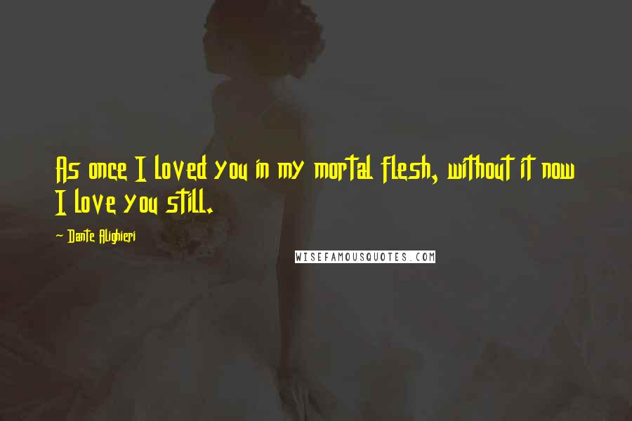 Dante Alighieri Quotes: As once I loved you in my mortal flesh, without it now I love you still.