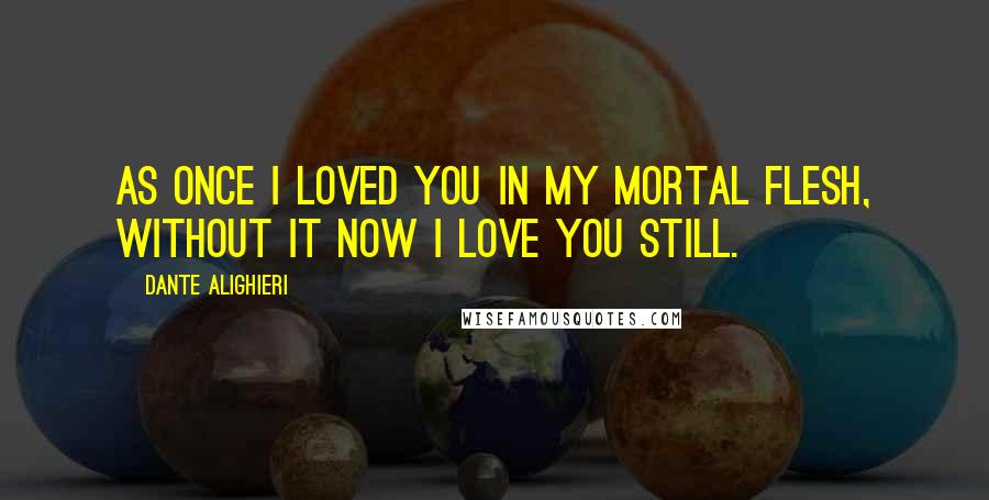 Dante Alighieri Quotes: As once I loved you in my mortal flesh, without it now I love you still.
