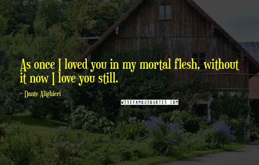 Dante Alighieri Quotes: As once I loved you in my mortal flesh, without it now I love you still.