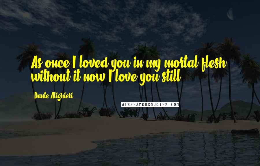 Dante Alighieri Quotes: As once I loved you in my mortal flesh, without it now I love you still.