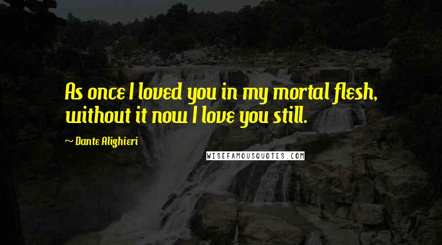 Dante Alighieri Quotes: As once I loved you in my mortal flesh, without it now I love you still.