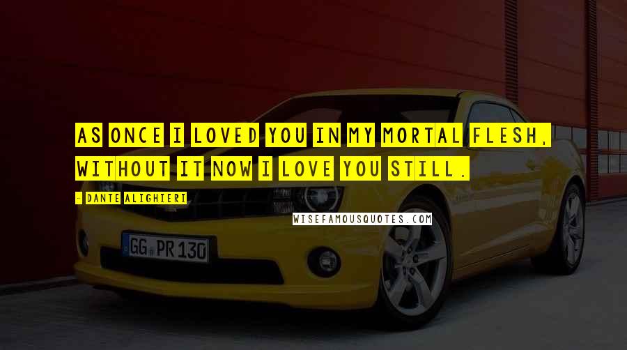 Dante Alighieri Quotes: As once I loved you in my mortal flesh, without it now I love you still.