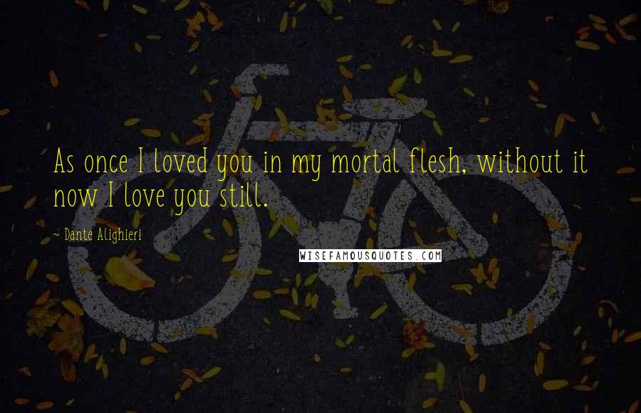 Dante Alighieri Quotes: As once I loved you in my mortal flesh, without it now I love you still.