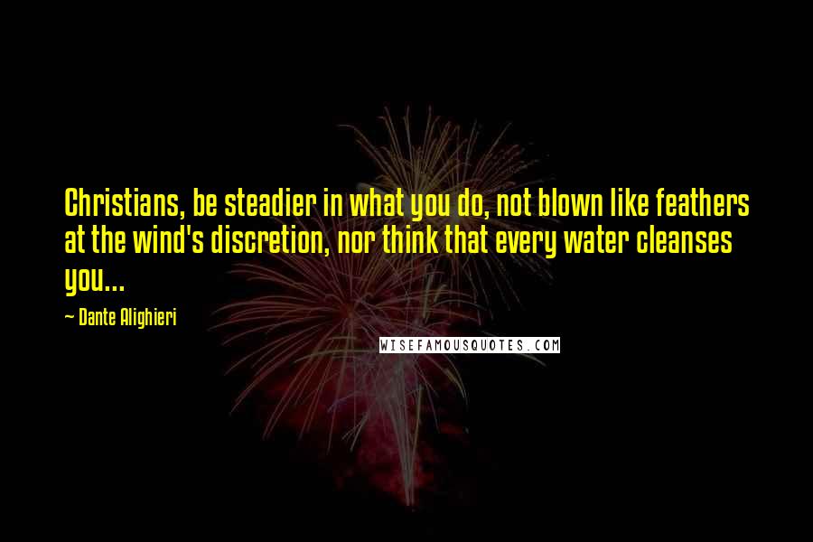 Dante Alighieri Quotes: Christians, be steadier in what you do, not blown like feathers at the wind's discretion, nor think that every water cleanses you...