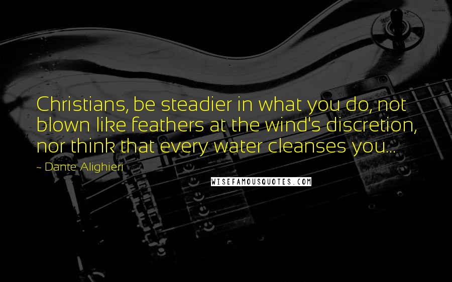 Dante Alighieri Quotes: Christians, be steadier in what you do, not blown like feathers at the wind's discretion, nor think that every water cleanses you...