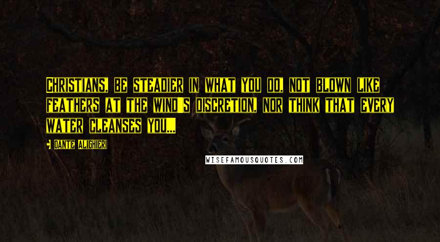 Dante Alighieri Quotes: Christians, be steadier in what you do, not blown like feathers at the wind's discretion, nor think that every water cleanses you...