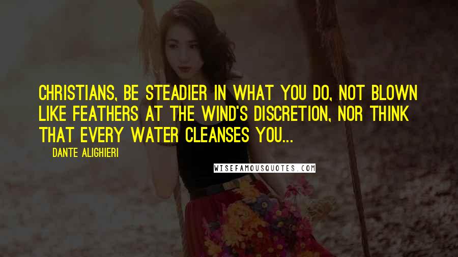 Dante Alighieri Quotes: Christians, be steadier in what you do, not blown like feathers at the wind's discretion, nor think that every water cleanses you...