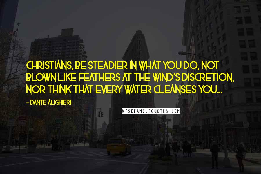 Dante Alighieri Quotes: Christians, be steadier in what you do, not blown like feathers at the wind's discretion, nor think that every water cleanses you...