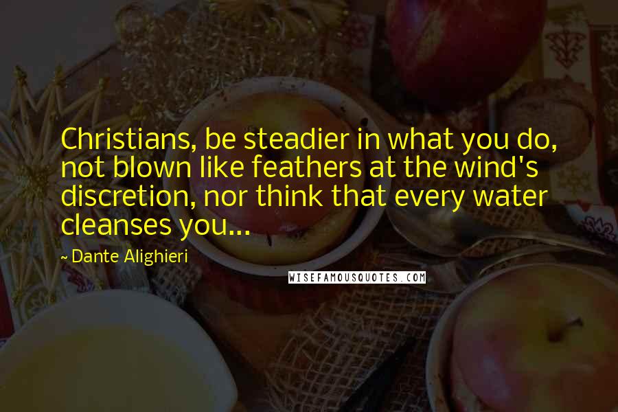 Dante Alighieri Quotes: Christians, be steadier in what you do, not blown like feathers at the wind's discretion, nor think that every water cleanses you...