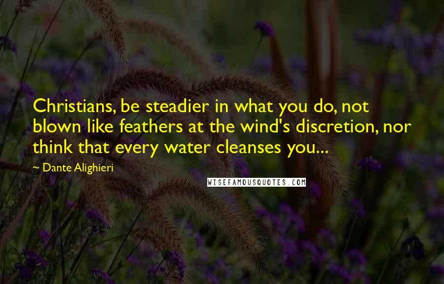 Dante Alighieri Quotes: Christians, be steadier in what you do, not blown like feathers at the wind's discretion, nor think that every water cleanses you...