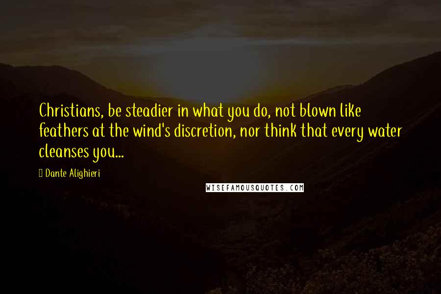 Dante Alighieri Quotes: Christians, be steadier in what you do, not blown like feathers at the wind's discretion, nor think that every water cleanses you...